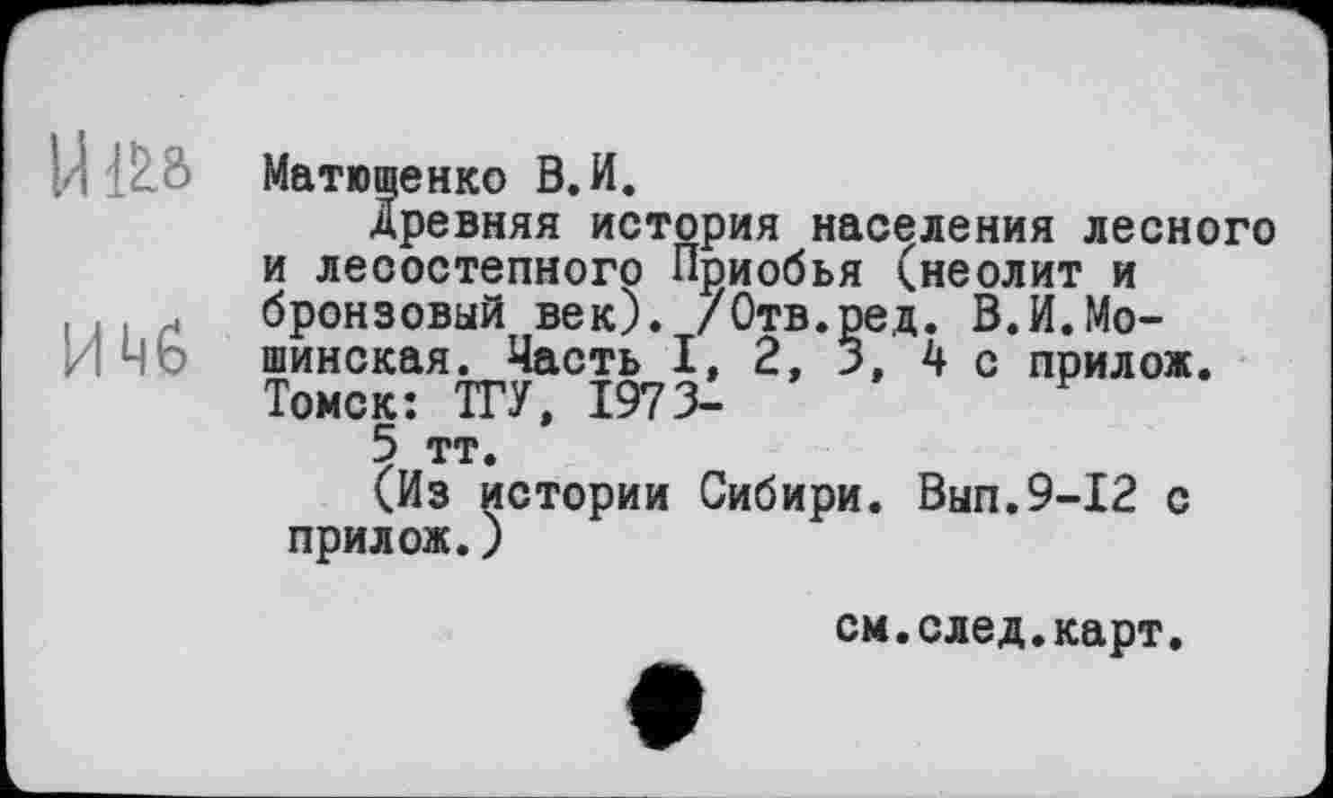 ﻿UlLa
ИМ6
Матющенко В.И.
Древняя история населения лесного и лесостепного Приобья (неолит и бронзовый век). /Отв.ред. В.И.Мо-шинская. Часть I, 2, 3, 4 с прилож. Томск: ТГУ, 1973-
5 тт.
(Из истории Сибири. Вып.9-12 с прилож.)
см.след.карт.